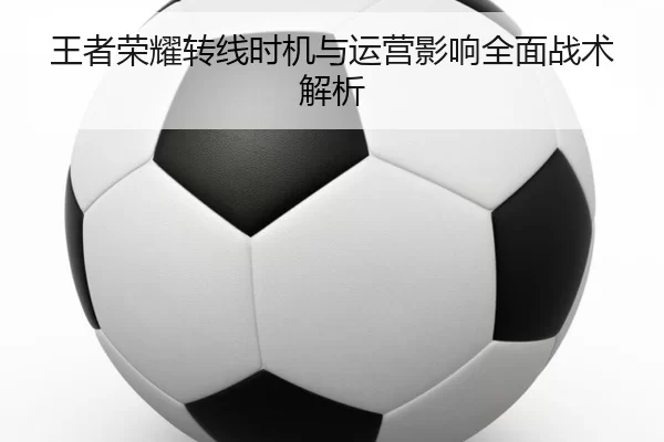 王者荣耀转线时机与运营影响全面战术解析